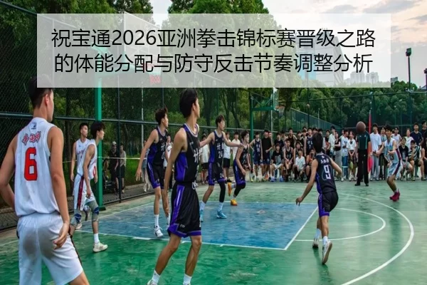 祝宝通2026亚洲拳击锦标赛晋级之路的体能分配与防守反击节奏调整分析